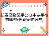 长春宠物医学公办中专学校有哪些(长春宠物医专)