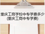 重庆工商学校中专学费多少(重庆工商中专学费)