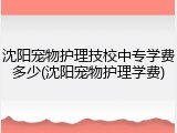 沈阳宠物护理技校中专学费多少(沈阳宠物护理学费)