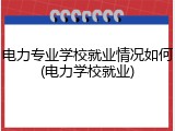 电力专业学校就业情况如何(电力学校就业)