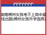 湖南郴州女孩考不上高中最佳出路(郴州女孩升学选择)