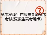 高考复读生在哪里参加高考考试(复读生高考地点)