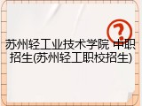 苏州轻工业技术学院 中职招生(苏州轻工职校招生)