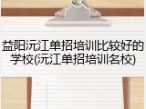 益阳沅江单招培训比较好的学校(沅江单招培训名校)