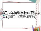 浙江少年特训学校中职怎么样(浙江中职特训学校)