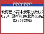 北海艺术高中录取分数线2023年最新消息(北海艺高2023分数线)