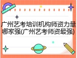 广州艺考培训机构师资力量哪家强(广州艺考师资最强)