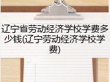 辽宁省劳动经济学校学费多少钱(辽宁劳动经济学校学费)
