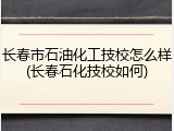 长春市石油化工技校怎么样(长春石化技校如何)