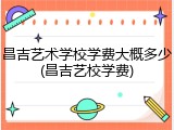 昌吉艺术学校学费大概多少(昌吉艺校学费)