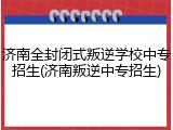 济南全封闭式叛逆学校中专招生(济南叛逆中专招生)