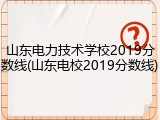 山东电力技术学校2019分数线(山东电校2019分数线)