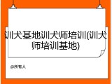 训犬基地训犬师培训(训犬师培训基地)