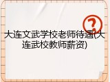 大连文武学校老师待遇(大连武校教师薪资)