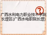 广西水利电力职业技术学院长堽区(广西水电职院长堽)