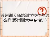 苏州训犬师培训学校中专怎么样(苏州训犬中专培训)
