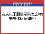 安庆化工职业学院怎么样(安庆化职院如何)