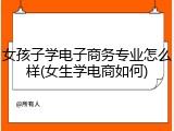 女孩子学电子商务专业怎么样(女生学电商如何)