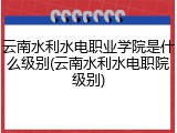 云南水利水电职业学院是什么级别(云南水利水电职院级别)