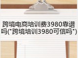 跨境电商培训费3980靠谱吗("跨境培训3980可信吗")