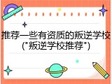 推荐一些有资质的叛逆学校("叛逆学校推荐")