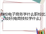 技校电子商务学什么职校比较好(电商技校学什么)
