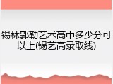 锡林郭勒艺术高中多少分可以上(锡艺高录取线)