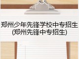 郑州少年先锋学校中专招生(郑州先锋中专招生)