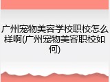 广州宠物美容学校职校怎么样啊(广州宠物美容职校如何)