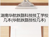 湖南华航铁路科技技工学校几本(华航铁路技校几本)