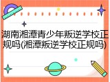 湖南湘潭青少年叛逆学校正规吗(湘潭叛逆学校正规吗)