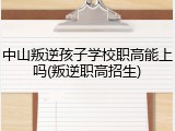 中山叛逆孩子学校职高能上吗(叛逆职高招生)