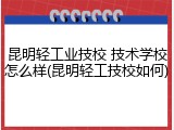 昆明轻工业技校 技术学校怎么样(昆明轻工技校如何)