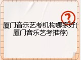 厦门音乐艺考机构哪家好(厦门音乐艺考推荐)