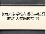 电力大专学校有哪些学校好(电力大专院校推荐)