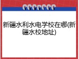 新疆水利水电学校在哪(新疆水校地址)