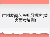 广州萝岗艺考补习机构(萝岗艺考培训)