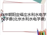 北京朝阳定福庄水利水电学校学费(北京水利水电学费)