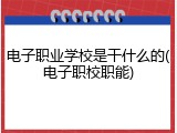电子职业学校是干什么的(电子职校职能)