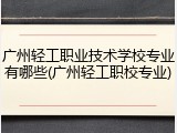 广州轻工职业技术学校专业有哪些(广州轻工职校专业)