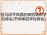 驻马店平舆县的单招培训学校排名(平舆单招学校排名)