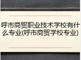 呼市商贸职业技术学校有什么专业(呼市商贸学校专业)