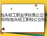 包头轻工职业学校是公立学校吗(包头轻工职校公立吗)