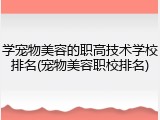 学宠物美容的职高技术学校排名(宠物美容职校排名)