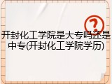开封化工学院是大专吗还是中专(开封化工学院学历)