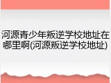 河源青少年叛逆学校地址在哪里啊(河源叛逆学校地址)
