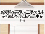 威海机械高级技工学校是中专吗(威海机械技校是中专吗)