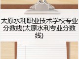 太原水利职业技术学校专业分数线(太原水利专业分数线)