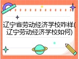 辽宁省劳动经济学校咋样(辽宁劳动经济学校如何)