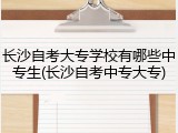 长沙自考大专学校有哪些中专生(长沙自考中专大专)